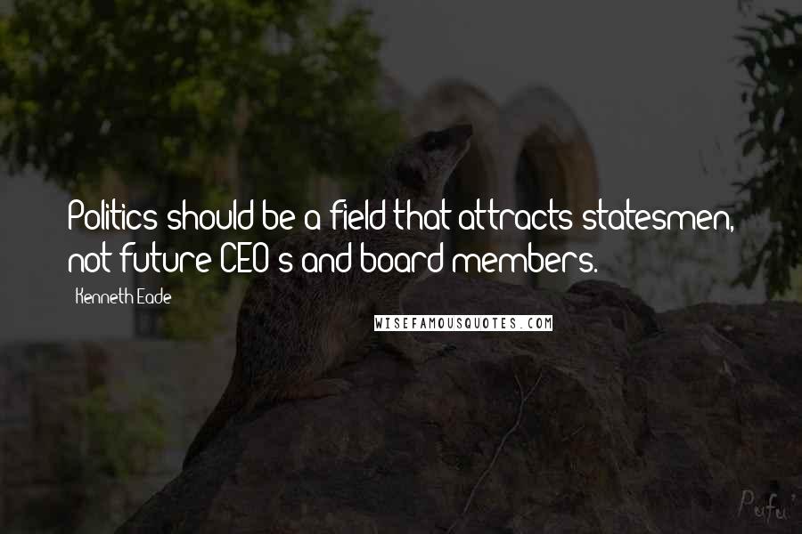 Kenneth Eade Quotes: Politics should be a field that attracts statesmen, not future CEO's and board members.