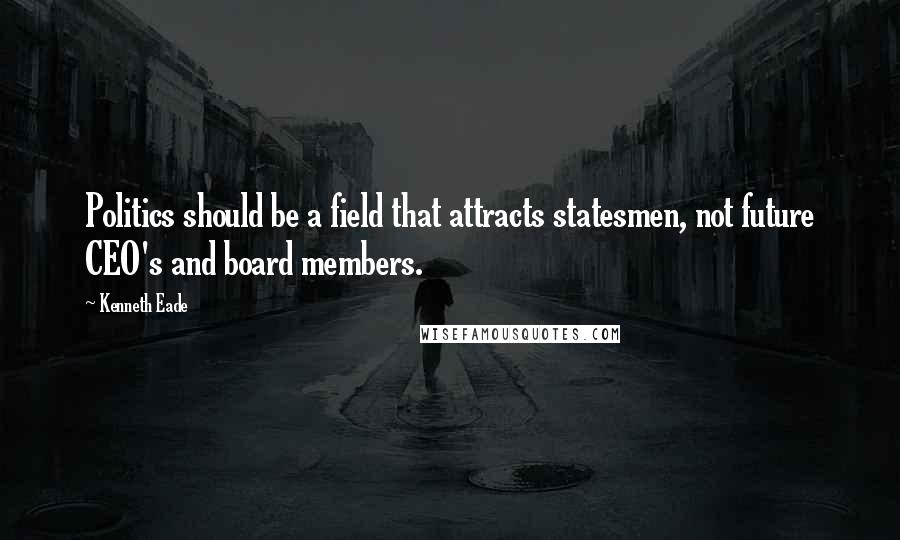 Kenneth Eade Quotes: Politics should be a field that attracts statesmen, not future CEO's and board members.