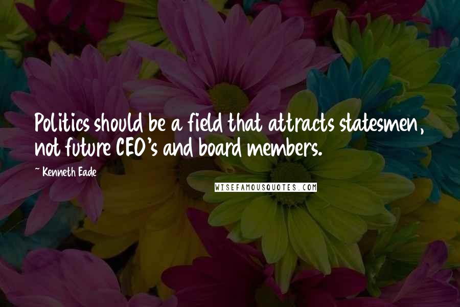 Kenneth Eade Quotes: Politics should be a field that attracts statesmen, not future CEO's and board members.