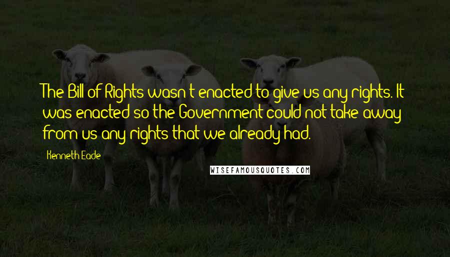 Kenneth Eade Quotes: The Bill of Rights wasn't enacted to give us any rights. It was enacted so the Government could not take away from us any rights that we already had.