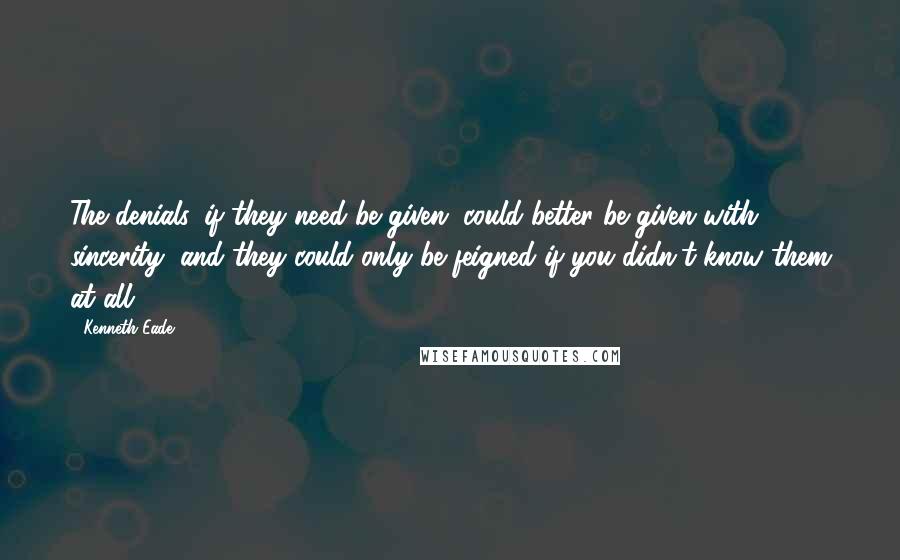 Kenneth Eade Quotes: The denials, if they need be given, could better be given with sincerity, and they could only be feigned if you didn't know them at all.