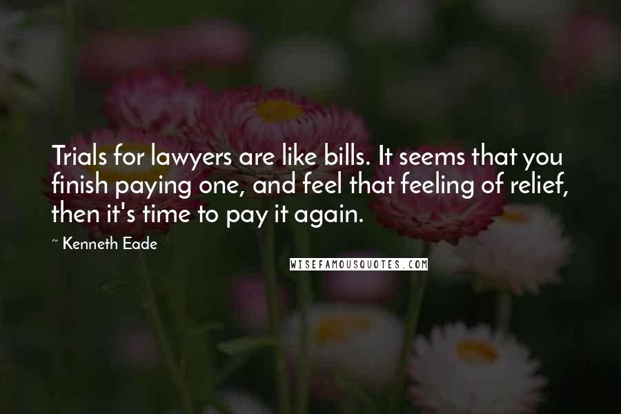 Kenneth Eade Quotes: Trials for lawyers are like bills. It seems that you finish paying one, and feel that feeling of relief, then it's time to pay it again.