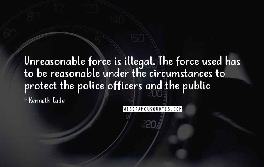 Kenneth Eade Quotes: Unreasonable force is illegal. The force used has to be reasonable under the circumstances to protect the police officers and the public