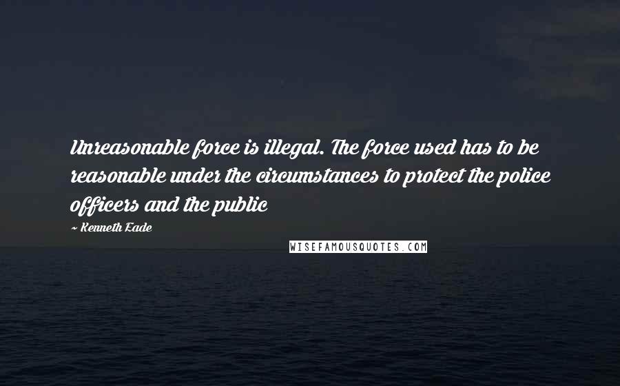 Kenneth Eade Quotes: Unreasonable force is illegal. The force used has to be reasonable under the circumstances to protect the police officers and the public