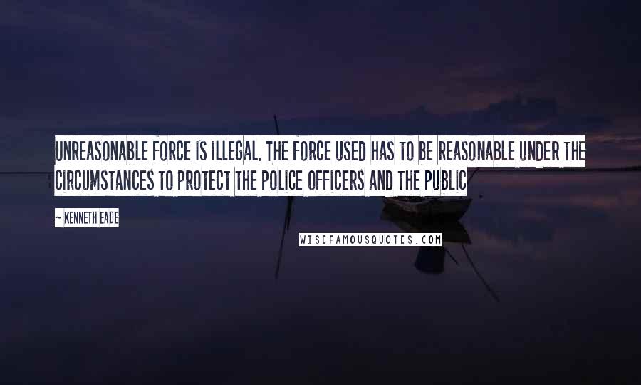 Kenneth Eade Quotes: Unreasonable force is illegal. The force used has to be reasonable under the circumstances to protect the police officers and the public