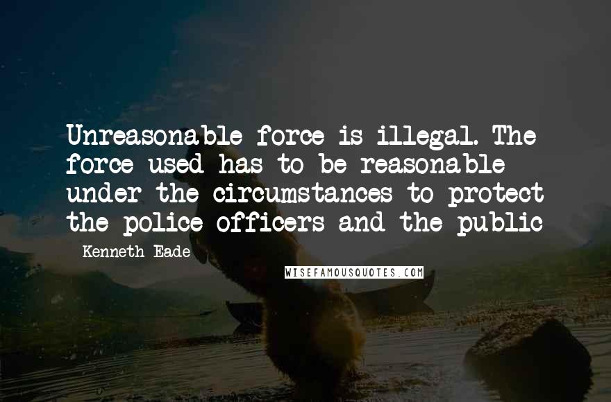 Kenneth Eade Quotes: Unreasonable force is illegal. The force used has to be reasonable under the circumstances to protect the police officers and the public