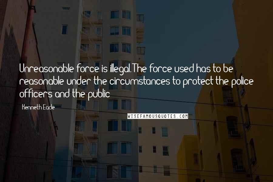 Kenneth Eade Quotes: Unreasonable force is illegal. The force used has to be reasonable under the circumstances to protect the police officers and the public