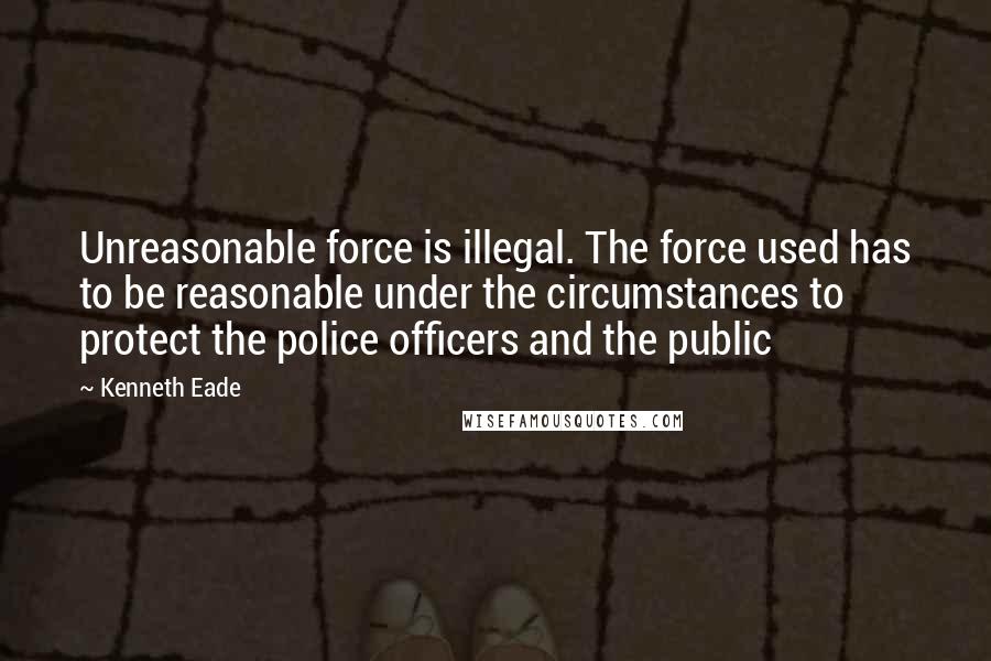 Kenneth Eade Quotes: Unreasonable force is illegal. The force used has to be reasonable under the circumstances to protect the police officers and the public