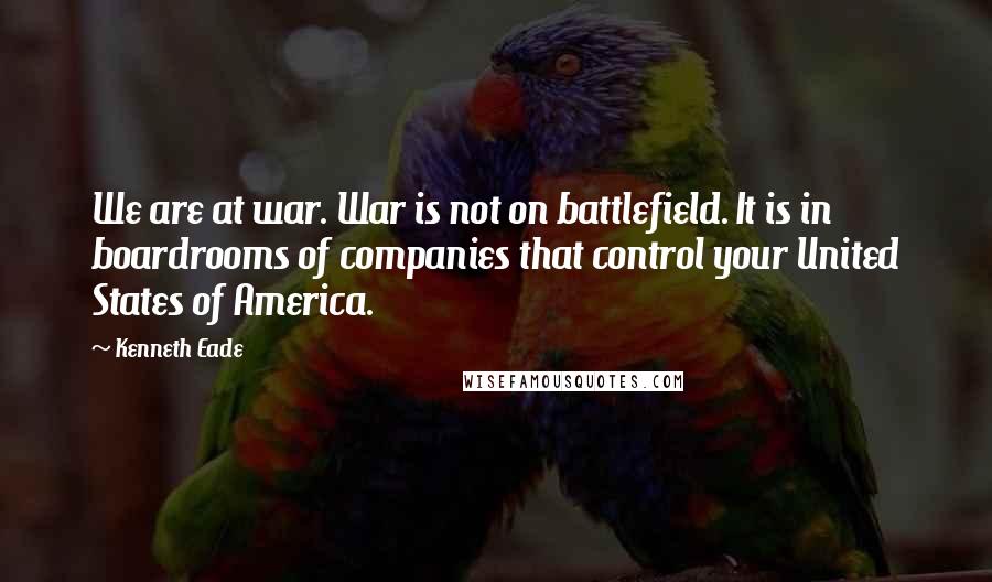 Kenneth Eade Quotes: We are at war. War is not on battlefield. It is in boardrooms of companies that control your United States of America.