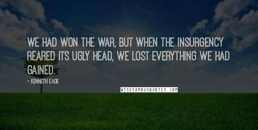 Kenneth Eade Quotes: We had won the war, but when the insurgency reared its ugly head, we lost everything we had gained.