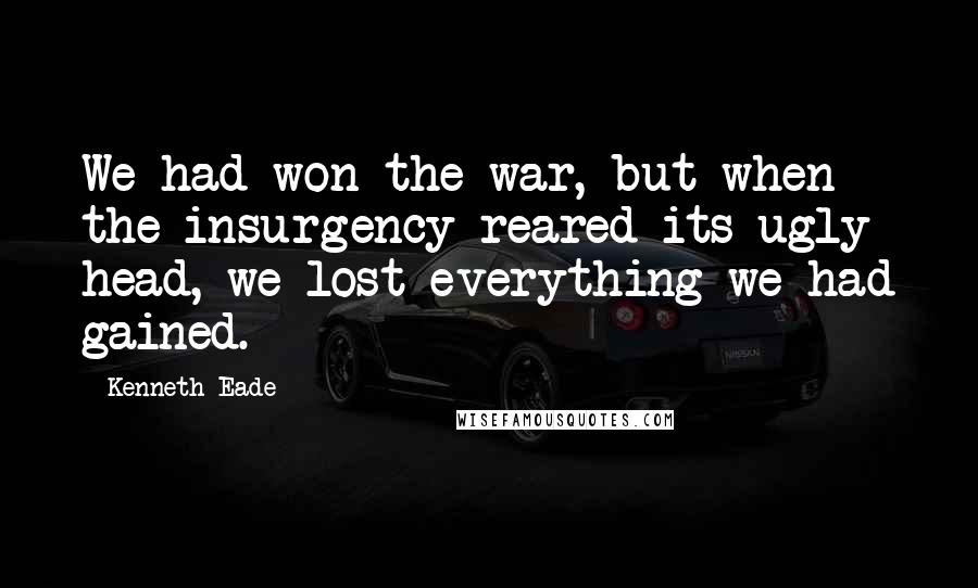 Kenneth Eade Quotes: We had won the war, but when the insurgency reared its ugly head, we lost everything we had gained.