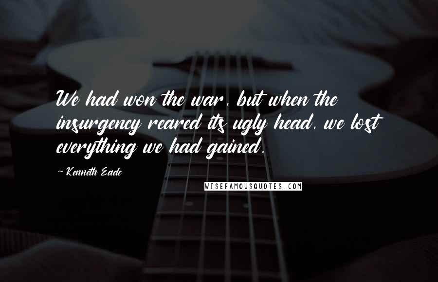 Kenneth Eade Quotes: We had won the war, but when the insurgency reared its ugly head, we lost everything we had gained.