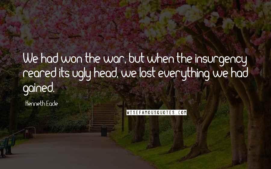 Kenneth Eade Quotes: We had won the war, but when the insurgency reared its ugly head, we lost everything we had gained.