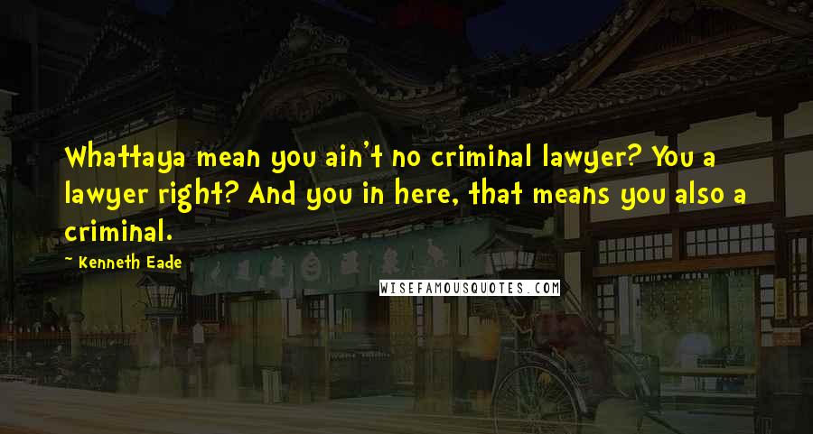 Kenneth Eade Quotes: Whattaya mean you ain't no criminal lawyer? You a lawyer right? And you in here, that means you also a criminal.