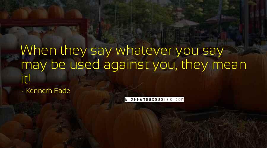 Kenneth Eade Quotes: When they say whatever you say may be used against you, they mean it!