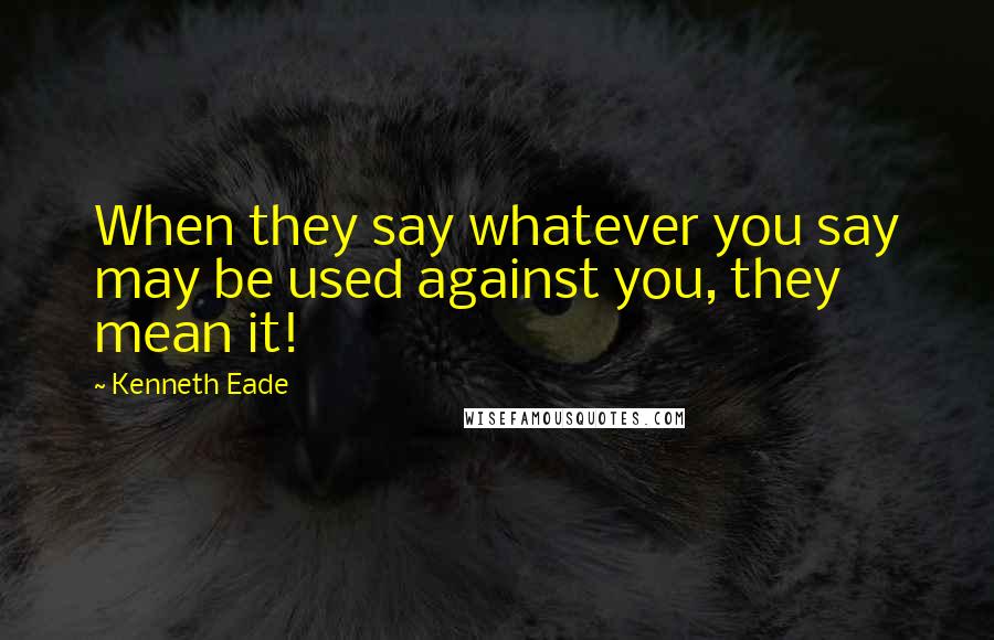 Kenneth Eade Quotes: When they say whatever you say may be used against you, they mean it!