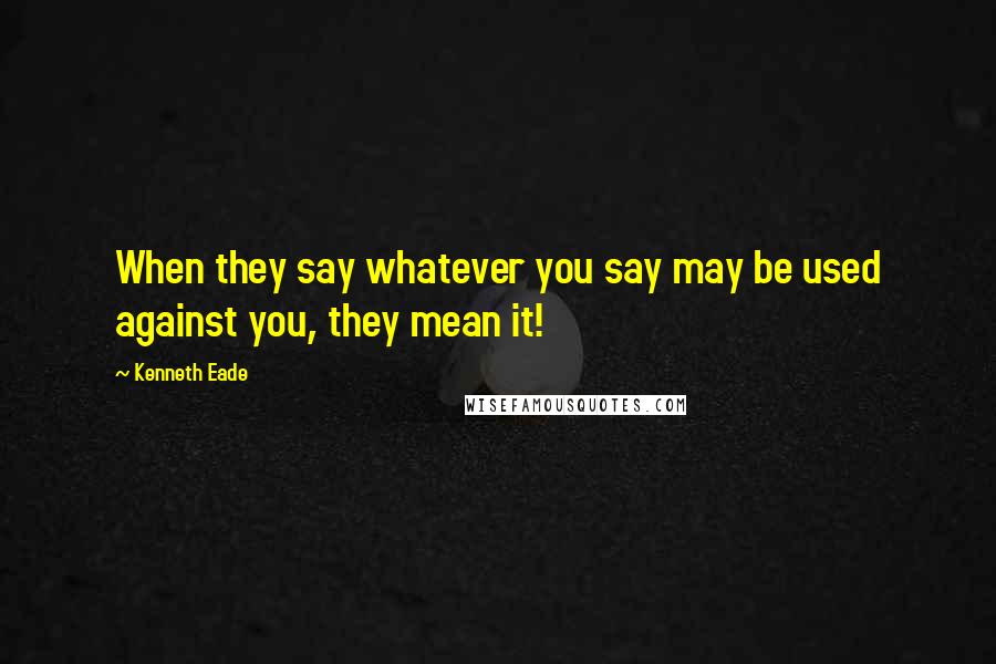 Kenneth Eade Quotes: When they say whatever you say may be used against you, they mean it!