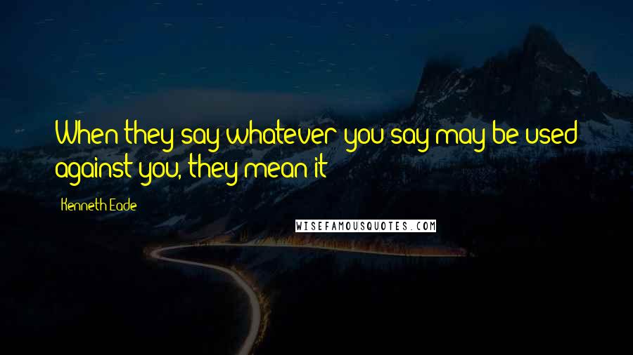 Kenneth Eade Quotes: When they say whatever you say may be used against you, they mean it!