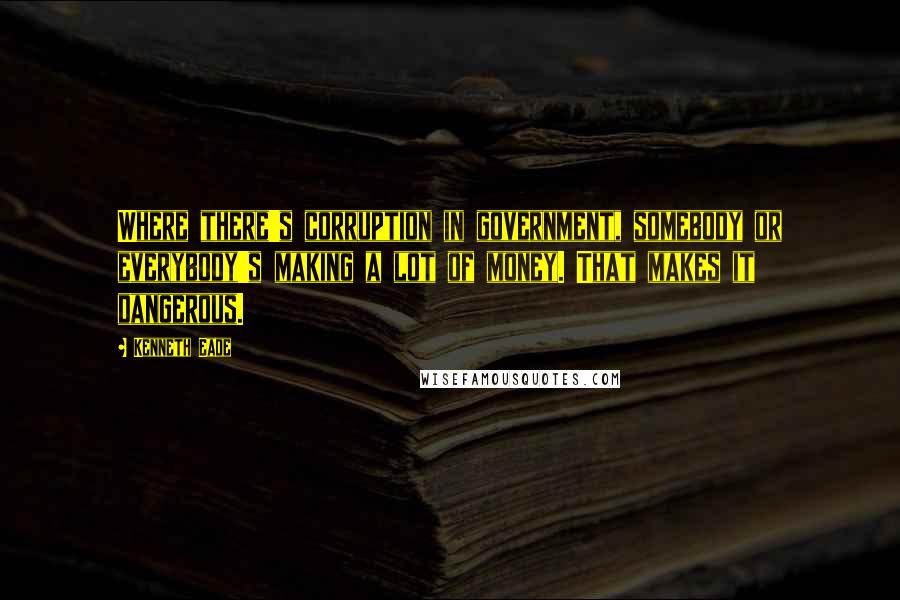 Kenneth Eade Quotes: Where there's corruption in government, somebody or everybody's making a lot of money. That makes it dangerous.
