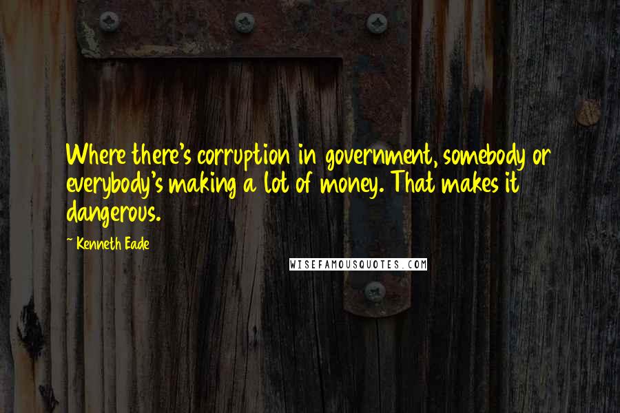 Kenneth Eade Quotes: Where there's corruption in government, somebody or everybody's making a lot of money. That makes it dangerous.