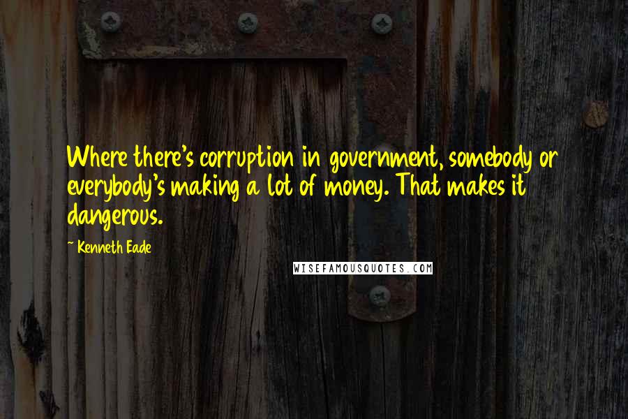 Kenneth Eade Quotes: Where there's corruption in government, somebody or everybody's making a lot of money. That makes it dangerous.