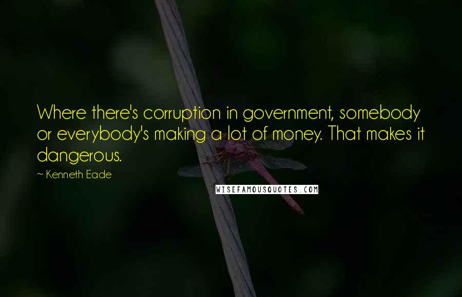 Kenneth Eade Quotes: Where there's corruption in government, somebody or everybody's making a lot of money. That makes it dangerous.