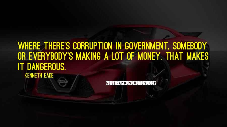 Kenneth Eade Quotes: Where there's corruption in government, somebody or everybody's making a lot of money. That makes it dangerous.