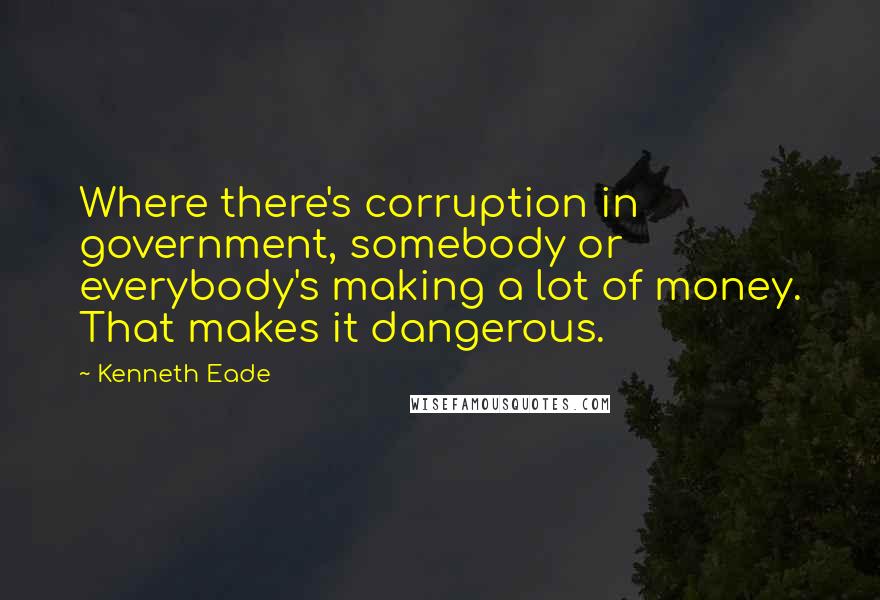 Kenneth Eade Quotes: Where there's corruption in government, somebody or everybody's making a lot of money. That makes it dangerous.