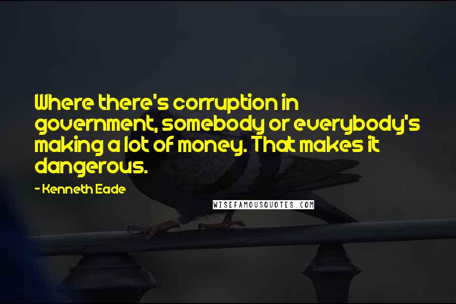 Kenneth Eade Quotes: Where there's corruption in government, somebody or everybody's making a lot of money. That makes it dangerous.