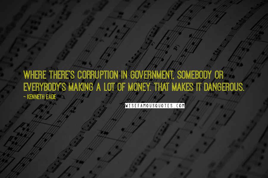 Kenneth Eade Quotes: Where there's corruption in government, somebody or everybody's making a lot of money. That makes it dangerous.