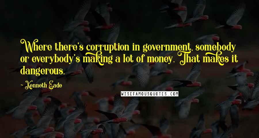 Kenneth Eade Quotes: Where there's corruption in government, somebody or everybody's making a lot of money. That makes it dangerous.