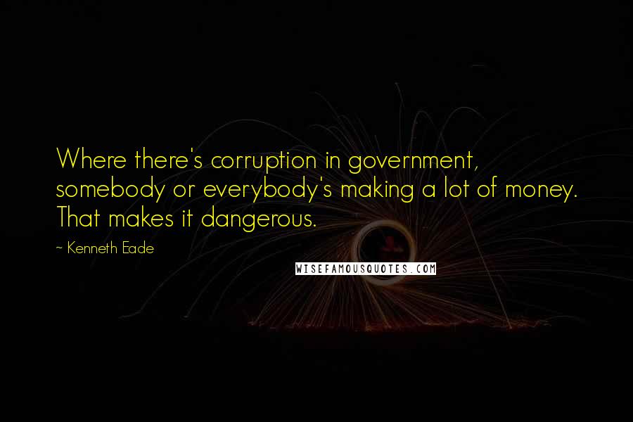 Kenneth Eade Quotes: Where there's corruption in government, somebody or everybody's making a lot of money. That makes it dangerous.