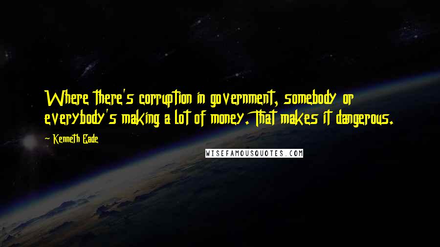 Kenneth Eade Quotes: Where there's corruption in government, somebody or everybody's making a lot of money. That makes it dangerous.