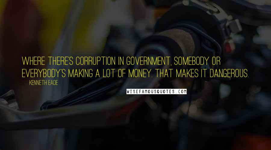 Kenneth Eade Quotes: Where there's corruption in government, somebody or everybody's making a lot of money. That makes it dangerous.