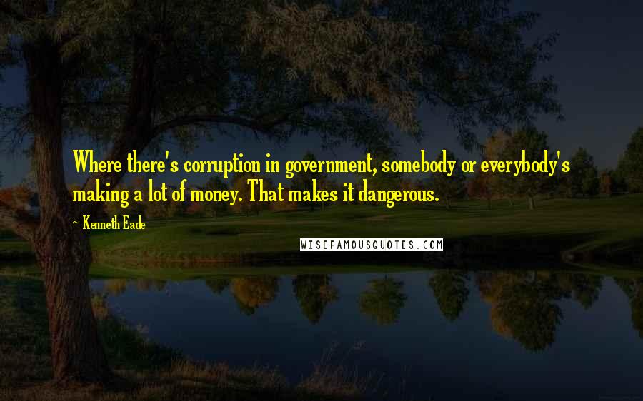 Kenneth Eade Quotes: Where there's corruption in government, somebody or everybody's making a lot of money. That makes it dangerous.