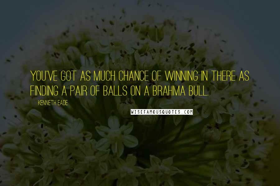 Kenneth Eade Quotes: You've got as much chance of winning in there as finding a pair of balls on a Brahma bull.