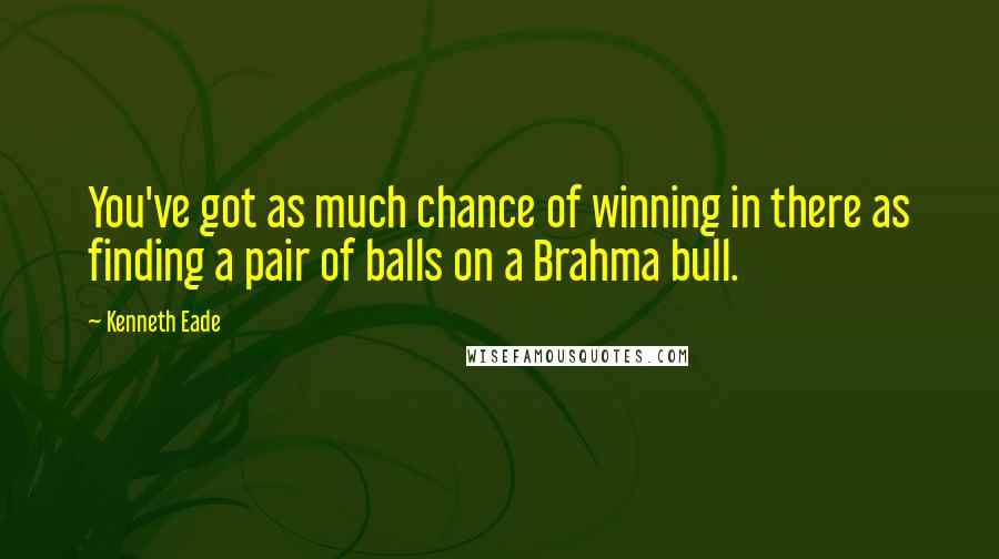 Kenneth Eade Quotes: You've got as much chance of winning in there as finding a pair of balls on a Brahma bull.