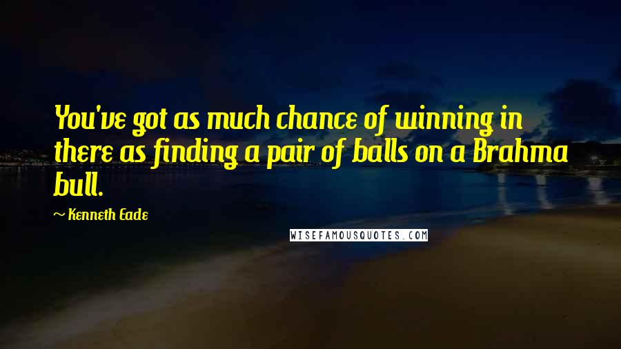 Kenneth Eade Quotes: You've got as much chance of winning in there as finding a pair of balls on a Brahma bull.