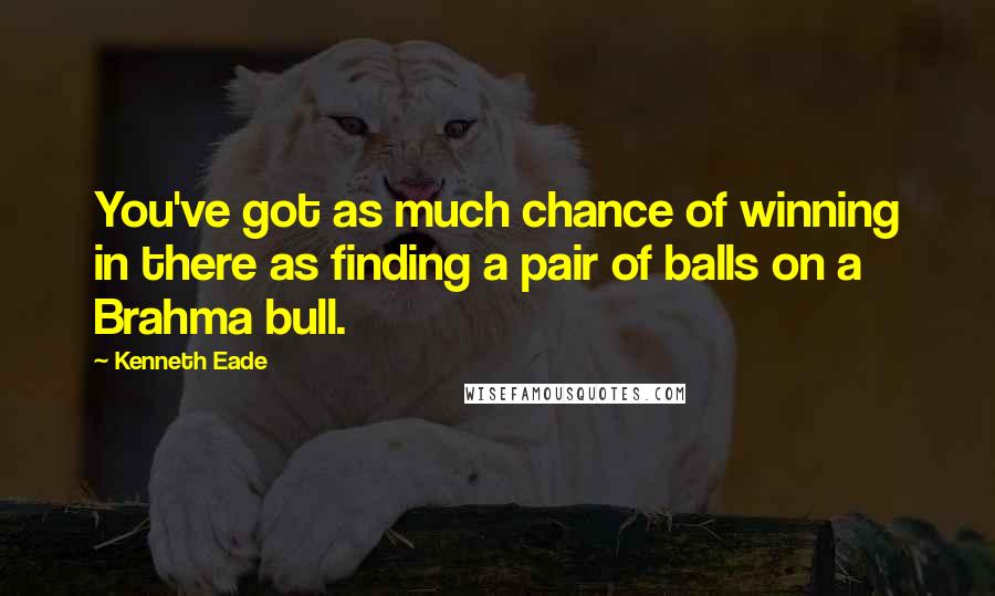 Kenneth Eade Quotes: You've got as much chance of winning in there as finding a pair of balls on a Brahma bull.