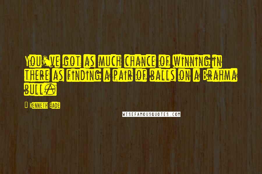 Kenneth Eade Quotes: You've got as much chance of winning in there as finding a pair of balls on a Brahma bull.