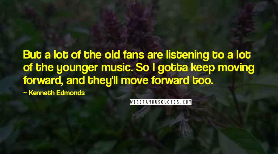 Kenneth Edmonds Quotes: But a lot of the old fans are listening to a lot of the younger music. So I gotta keep moving forward, and they'll move forward too.