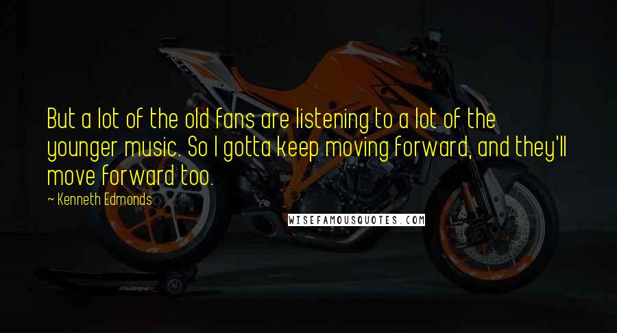 Kenneth Edmonds Quotes: But a lot of the old fans are listening to a lot of the younger music. So I gotta keep moving forward, and they'll move forward too.