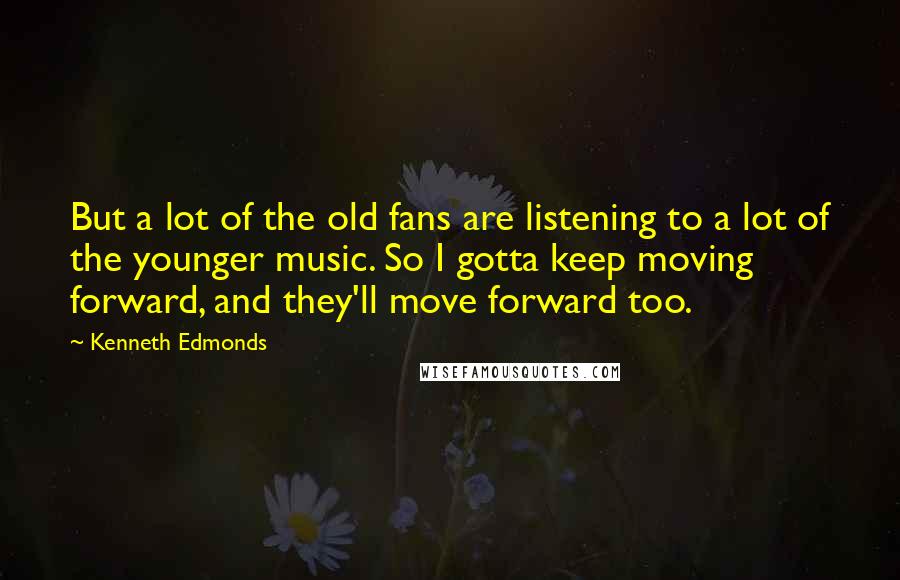 Kenneth Edmonds Quotes: But a lot of the old fans are listening to a lot of the younger music. So I gotta keep moving forward, and they'll move forward too.