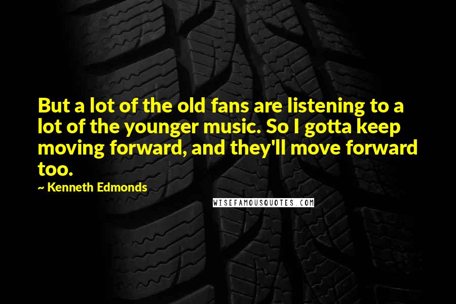 Kenneth Edmonds Quotes: But a lot of the old fans are listening to a lot of the younger music. So I gotta keep moving forward, and they'll move forward too.