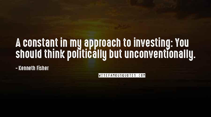 Kenneth Fisher Quotes: A constant in my approach to investing: You should think politically but unconventionally.