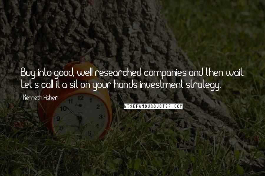 Kenneth Fisher Quotes: Buy into good, well-researched companies and then wait. Let's call it a sit-on-your-hands investment strategy.