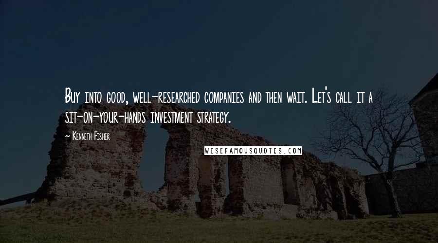 Kenneth Fisher Quotes: Buy into good, well-researched companies and then wait. Let's call it a sit-on-your-hands investment strategy.