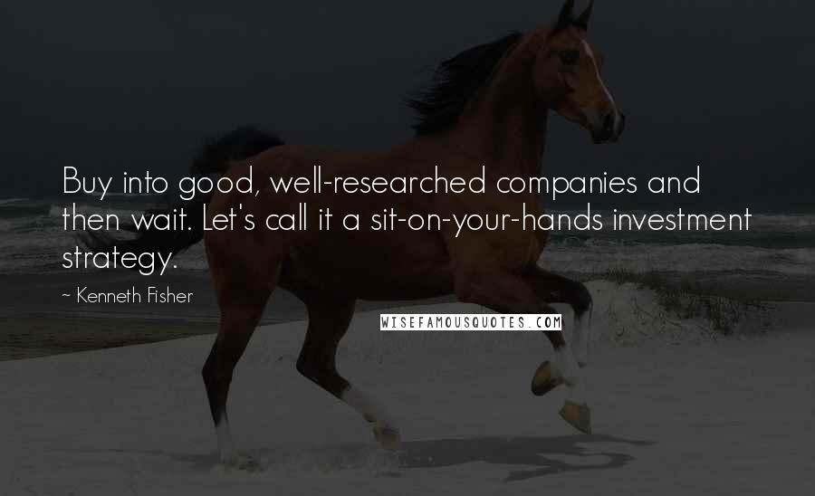 Kenneth Fisher Quotes: Buy into good, well-researched companies and then wait. Let's call it a sit-on-your-hands investment strategy.