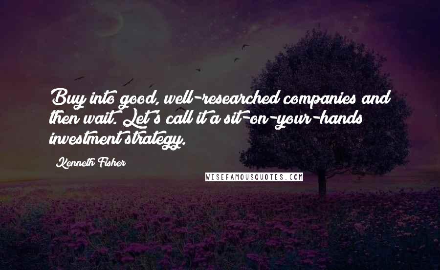 Kenneth Fisher Quotes: Buy into good, well-researched companies and then wait. Let's call it a sit-on-your-hands investment strategy.
