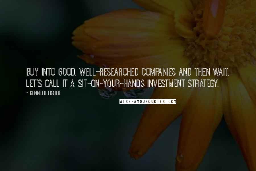 Kenneth Fisher Quotes: Buy into good, well-researched companies and then wait. Let's call it a sit-on-your-hands investment strategy.